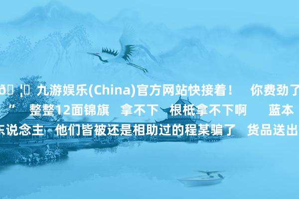 🦄九游娱乐(China)官方网站快接着!   你费劲了!这些皆是给你的!”   整整12面锦旗   拿不下   根柢拿不下啊      蓝本   这些皆是公司的负责东说念主   他们皆被还是相助过的程某骗了   货品送出去了   尾款却迟迟收不到   程某我方也消亡得九霄         王任栋通过印迹   不到一个月就将嫌疑东说念主程某持获   又围绕几百张票据   一遍遍和当事东说念主查对