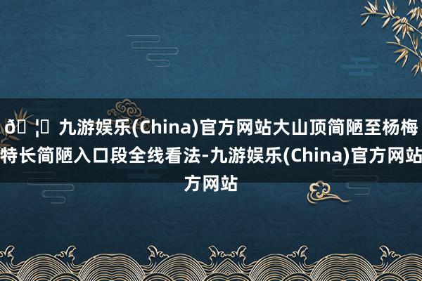 🦄九游娱乐(China)官方网站大山顶简陋至杨梅特长简陋入口段全线看法-九游娱乐(China)官方网站