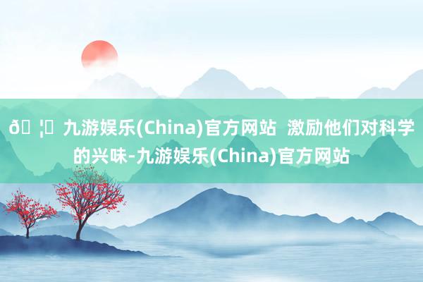 🦄九游娱乐(China)官方网站  激励他们对科学的兴味-九游娱乐(China)官方网站