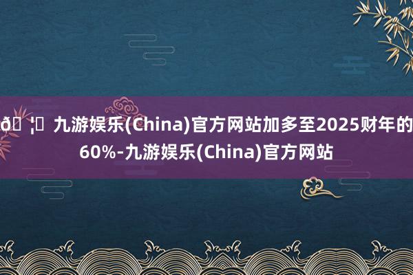🦄九游娱乐(China)官方网站加多至2025财年的60%-九游娱乐(China)官方网站