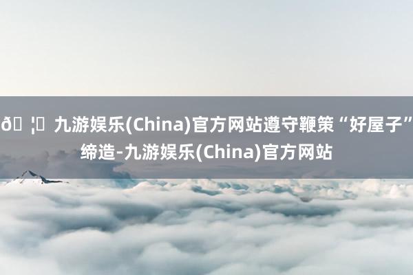 🦄九游娱乐(China)官方网站遵守鞭策“好屋子”缔造-九游娱乐(China)官方网站