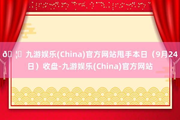 🦄九游娱乐(China)官方网站甩手本日(9月24日)收盘-九游娱乐(China)官方网站