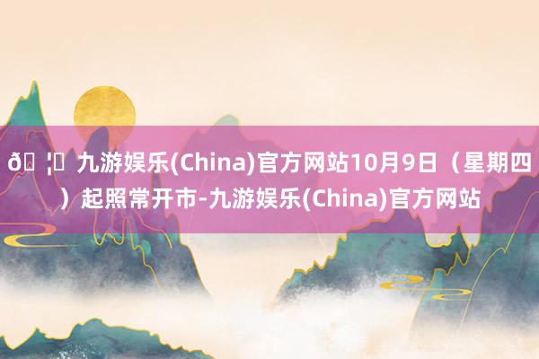 🦄九游娱乐(China)官方网站10月9日(星期四)起照常开市-九游娱乐(China)官方网站