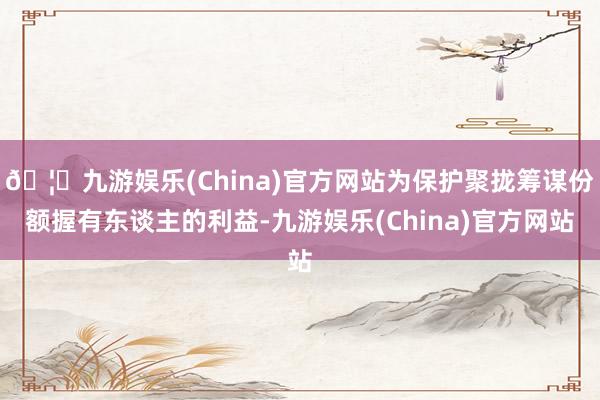 🦄九游娱乐(China)官方网站为保护聚拢筹谋份额握有东谈主的利益-九游娱乐(China)官方网站