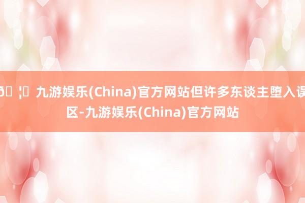 🦄九游娱乐(China)官方网站但许多东谈主堕入误区-九游娱乐(China)官方网站