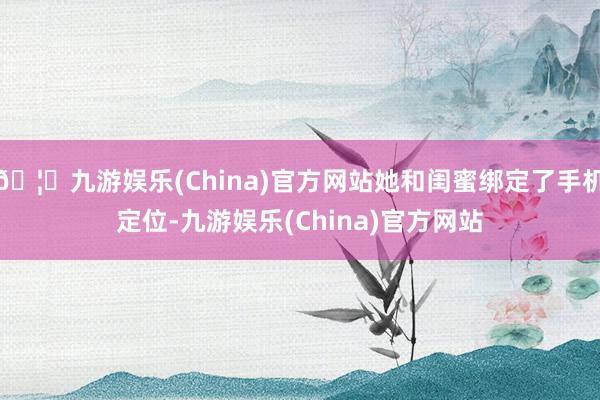 🦄九游娱乐(China)官方网站她和闺蜜绑定了手机定位-九游娱乐(China)官方网站