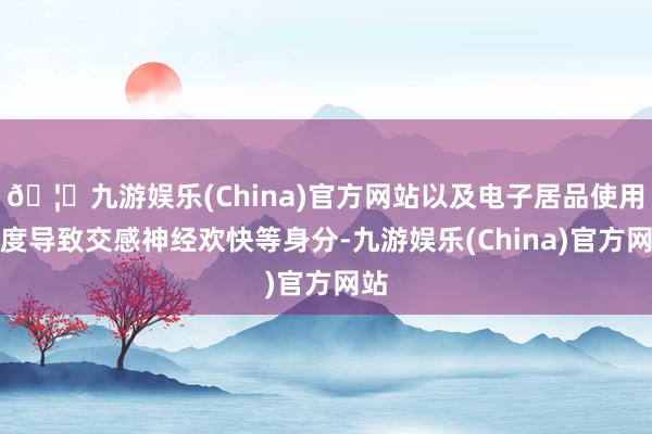 🦄九游娱乐(China)官方网站以及电子居品使用过度导致交感神经欢快等身分-九游娱乐(China)官方网站