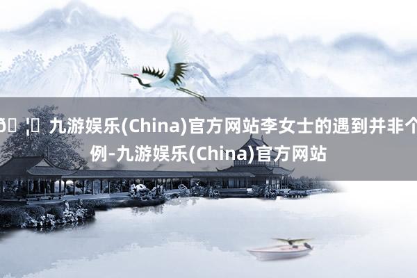 🦄九游娱乐(China)官方网站李女士的遇到并非个例-九游娱乐(China)官方网站