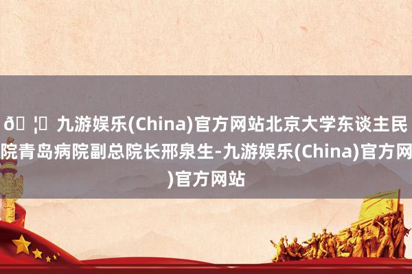 🦄九游娱乐(China)官方网站北京大学东谈主民病院青岛病院副总院长邢泉生-九游娱乐(China)官方网站