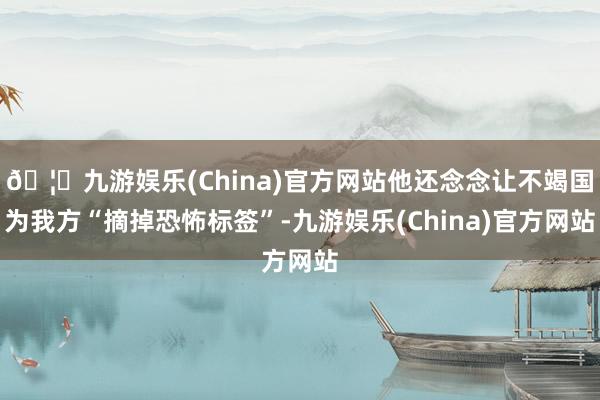 🦄九游娱乐(China)官方网站他还念念让不竭国为我方“摘掉恐怖标签”-九游娱乐(China)官方网站