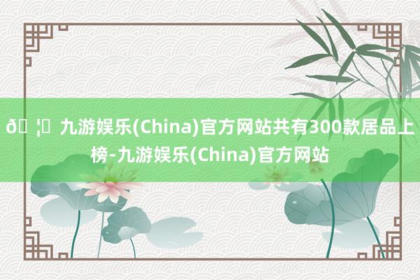 🦄九游娱乐(China)官方网站共有300款居品上榜-九游娱乐(China)官方网站