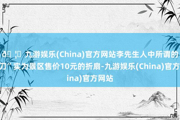 🦄九游娱乐(China)官方网站李先生人中所谓的“砍刀”实为景区售价10元的折扇-九游娱乐(China)官方网站