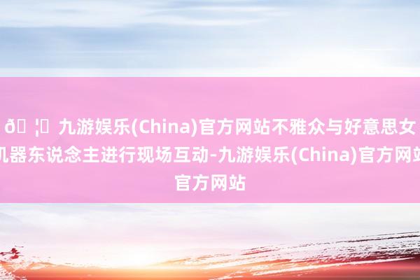 🦄九游娱乐(China)官方网站不雅众与好意思女机器东说念主进行现场互动-九游娱乐(China)官方网站