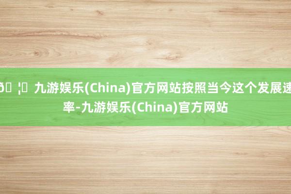 🦄九游娱乐(China)官方网站按照当今这个发展速率-九游娱乐(China)官方网站