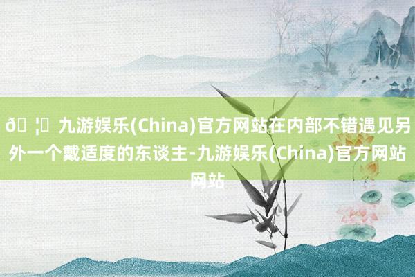 🦄九游娱乐(China)官方网站在内部不错遇见另外一个戴适度的东谈主-九游娱乐(China)官方网站