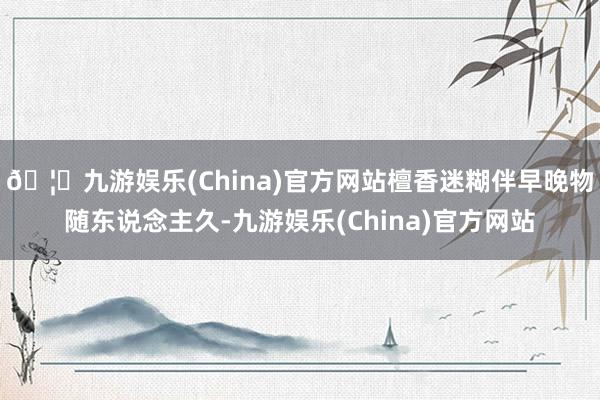 🦄九游娱乐(China)官方网站檀香迷糊伴早晚物随东说念主久-九游娱乐(China)官方网站