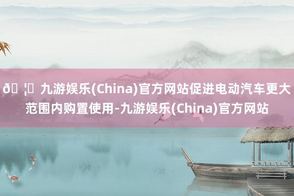 🦄九游娱乐(China)官方网站促进电动汽车更大范围内购置使用-九游娱乐(China)官方网站