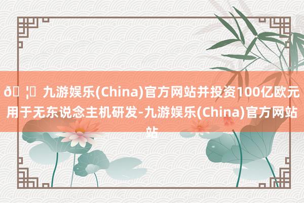 🦄九游娱乐(China)官方网站并投资100亿欧元用于无东说念主机研发-九游娱乐(China)官方网站
