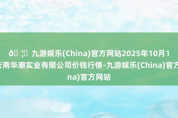🦄九游娱乐(China)官方网站2025年10月18日云南华潮实业有限公司价钱行情-九游娱乐(China)官方网站