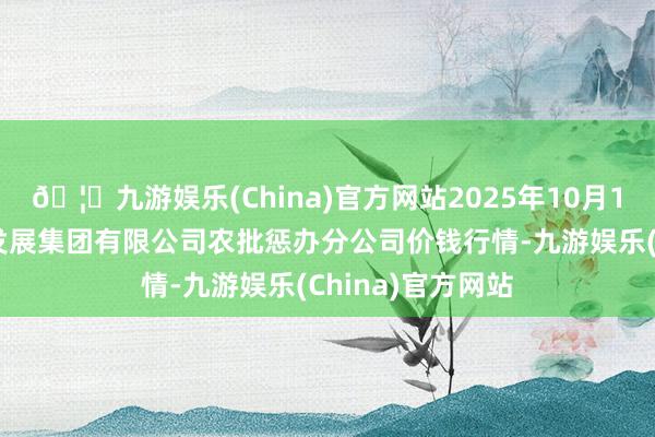 🦄九游娱乐(China)官方网站2025年10月18日义乌市市集发展集团有限公司农批惩办分公司价钱行情-九游娱乐(China)官方网站