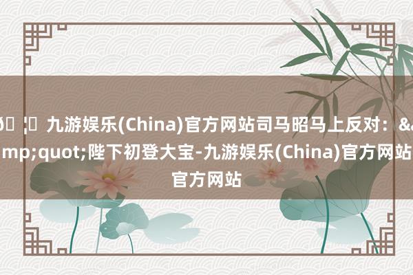 🦄九游娱乐(China)官方网站司马昭马上反对：&quot;陛下初登大宝-九游娱乐(China)官方网站