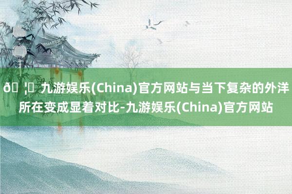 🦄九游娱乐(China)官方网站与当下复杂的外洋所在变成显着对比-九游娱乐(China)官方网站