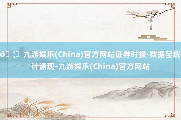 🦄九游娱乐(China)官方网站证券时报·数据宝统计涌现-九游娱乐(China)官方网站