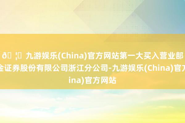 🦄九游娱乐(China)官方网站第一大买入营业部为华金证券股份有限公司浙江分公司-九游娱乐(China)官方网站