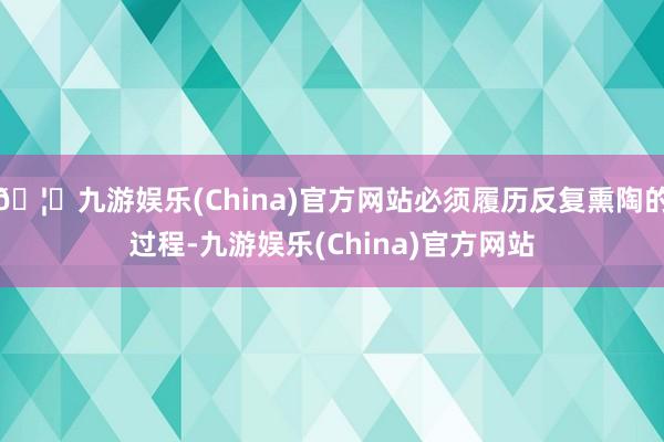 🦄九游娱乐(China)官方网站必须履历反复熏陶的过程-九游娱乐(China)官方网站