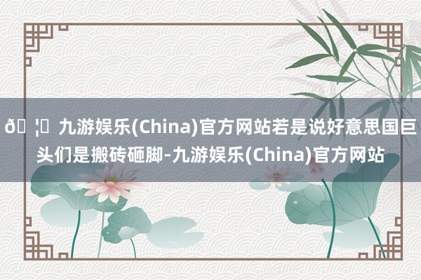 🦄九游娱乐(China)官方网站若是说好意思国巨头们是搬砖砸脚-九游娱乐(China)官方网站
