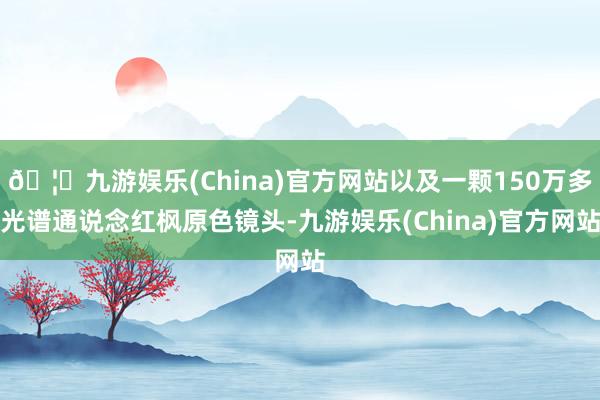 🦄九游娱乐(China)官方网站以及一颗150万多光谱通说念红枫原色镜头-九游娱乐(China)官方网站