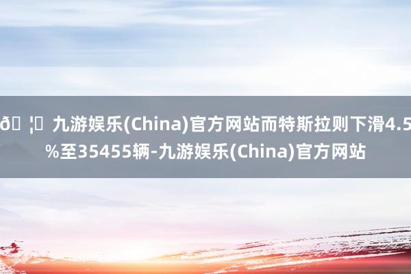🦄九游娱乐(China)官方网站而特斯拉则下滑4.5%至35455辆-九游娱乐(China)官方网站