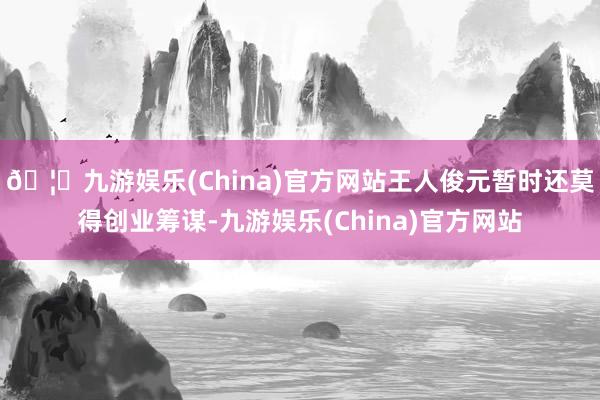 🦄九游娱乐(China)官方网站王人俊元暂时还莫得创业筹谋-九游娱乐(China)官方网站