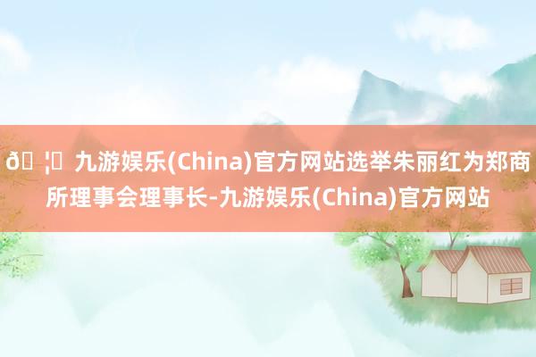 🦄九游娱乐(China)官方网站选举朱丽红为郑商所理事会理事长-九游娱乐(China)官方网站