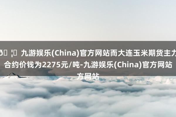 🦄九游娱乐(China)官方网站而大连玉米期货主力合约价钱为2275元/吨-九游娱乐(China)官方网站
