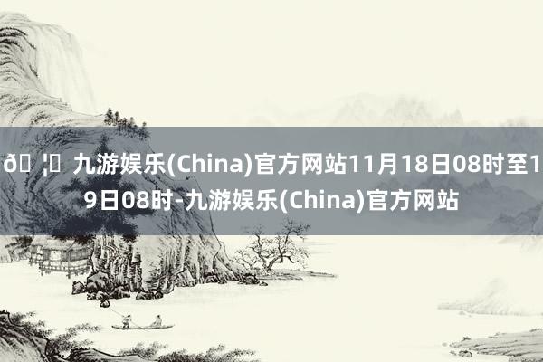 🦄九游娱乐(China)官方网站11月18日08时至19日08时-九游娱乐(China)官方网站