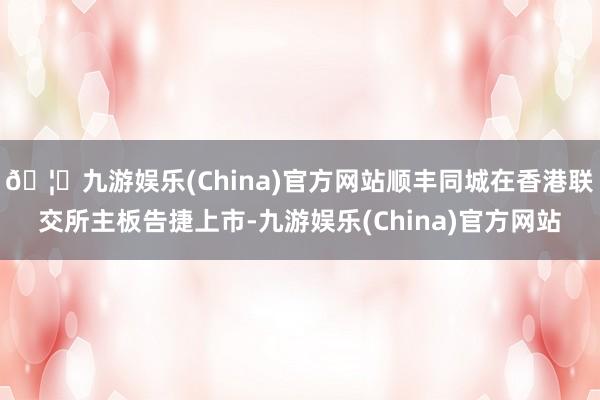 🦄九游娱乐(China)官方网站顺丰同城在香港联交所主板告捷上市-九游娱乐(China)官方网站