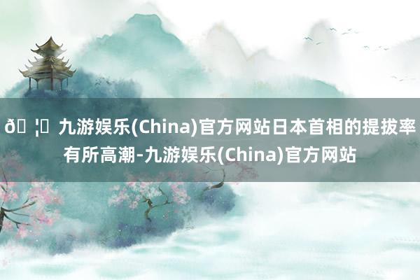 🦄九游娱乐(China)官方网站日本首相的提拔率有所高潮-九游娱乐(China)官方网站