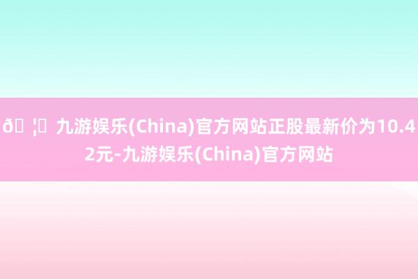 🦄九游娱乐(China)官方网站正股最新价为10.42元-九游娱乐(China)官方网站