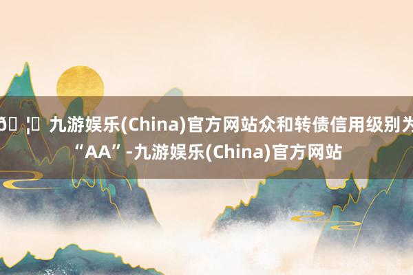 🦄九游娱乐(China)官方网站众和转债信用级别为“AA”-九游娱乐(China)官方网站
