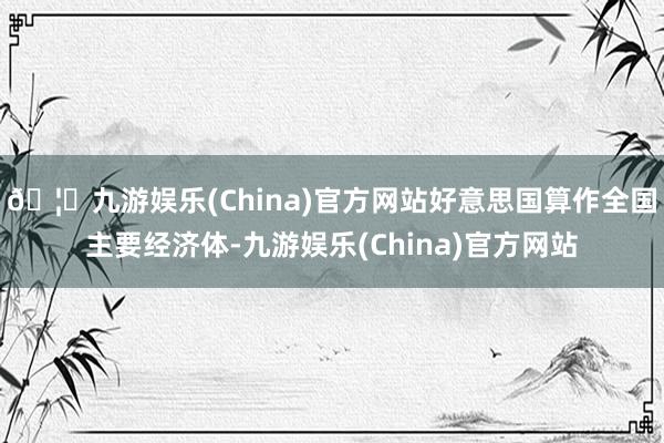 🦄九游娱乐(China)官方网站好意思国算作全国主要经济体-九游娱乐(China)官方网站