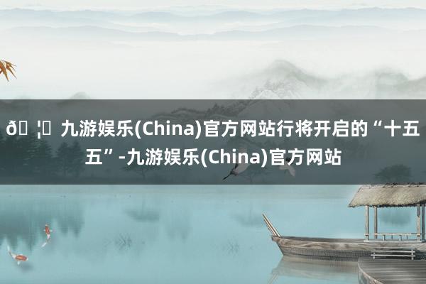 🦄九游娱乐(China)官方网站　　行将开启的“十五五”-九游娱乐(China)官方网站