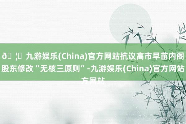 🦄九游娱乐(China)官方网站抗议高市早苗内阁股东修改“无核三原则”-九游娱乐(China)官方网站
