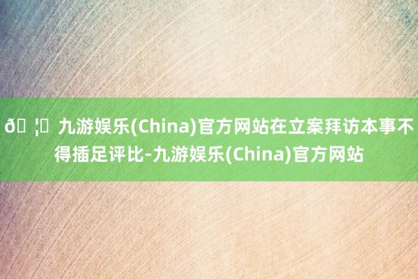 🦄九游娱乐(China)官方网站在立案拜访本事不得插足评比-九游娱乐(China)官方网站