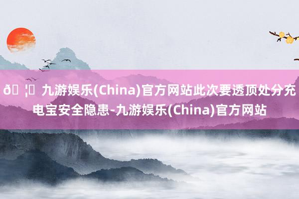 🦄九游娱乐(China)官方网站此次要透顶处分充电宝安全隐患-九游娱乐(China)官方网站