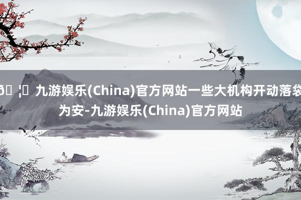 🦄九游娱乐(China)官方网站一些大机构开动落袋为安-九游娱乐(China)官方网站