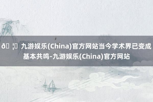 🦄九游娱乐(China)官方网站当今学术界已变成基本共鸣-九游娱乐(China)官方网站