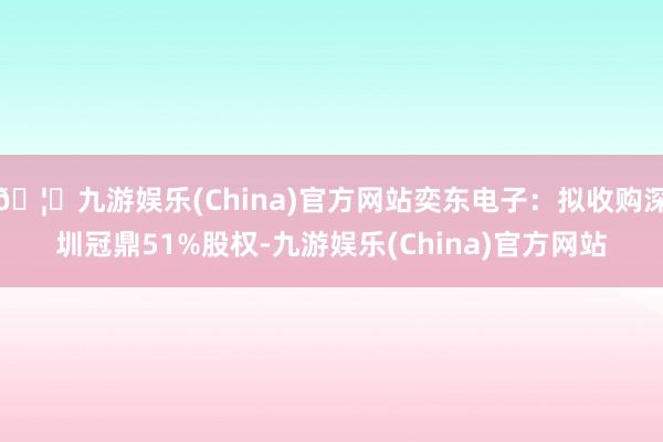 🦄九游娱乐(China)官方网站奕东电子：拟收购深圳冠鼎51%股权-九游娱乐(China)官方网站
