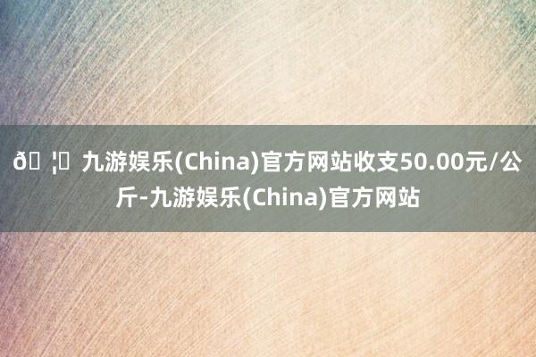 🦄九游娱乐(China)官方网站收支50.00元/公斤-九游娱乐(China)官方网站
