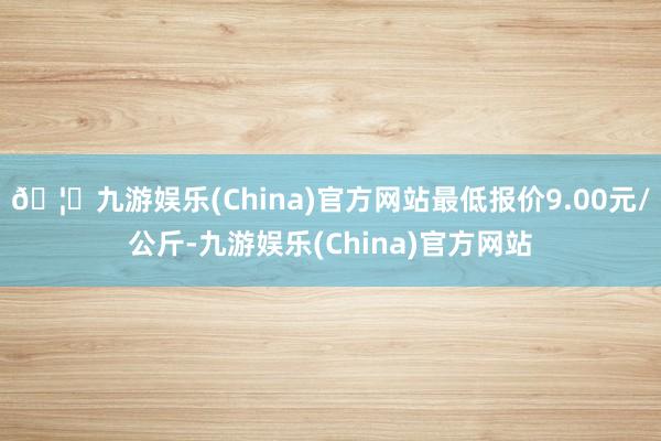 🦄九游娱乐(China)官方网站最低报价9.00元/公斤-九游娱乐(China)官方网站